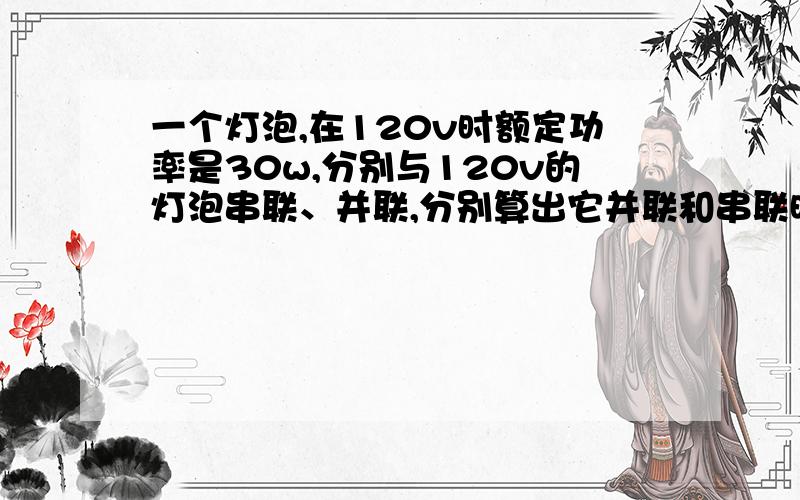 一个灯泡,在120v时额定功率是30w,分别与120v的灯泡串联、并联,分别算出它并联和串联时候的电阻和电流?