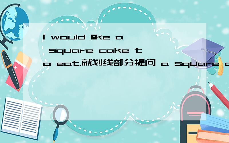 I would like a square cake to eat.就划线部分提问 a square cake 画线了