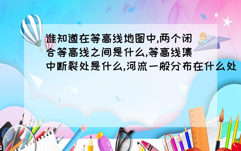 谁知道在等高线地图中,两个闭合等高线之间是什么,等高线集中断裂处是什么,河流一般分布在什么处