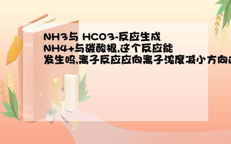 NH3与 HCO3-反应生成NH4+与碳酸根,这个反应能发生吗,离子反应应向离子浓度减小方向进行啊!