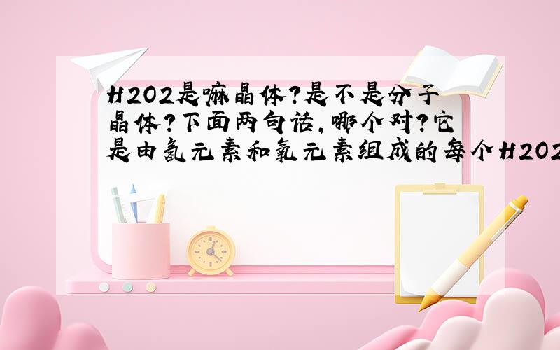 H2O2是嘛晶体?是不是分子晶体?下面两句话,哪个对?它是由氢元素和氧元素组成的每个H2O2分子由2个氢原子和2个氧原子