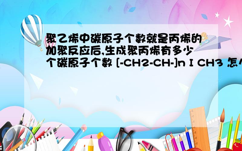 聚乙烯中碳原子个数就是丙烯的加聚反应后,生成聚丙烯有多少个碳原子个数 [-CH2-CH-]n I CH3 怎么数的