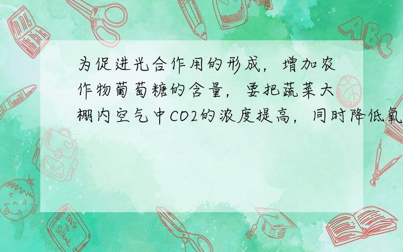 为促进光合作用的形成，增加农作物葡萄糖的含量，要把蔬菜大棚内空气中CO2的浓度提高，同时降低氧气的含量，应在大棚内采取的