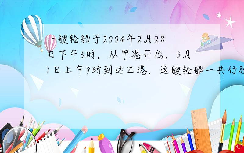 一艘轮船于2004年2月28日下午5时，从甲港开出，3月1日上午9时到达乙港，这艘轮船一共行驶了______小时．