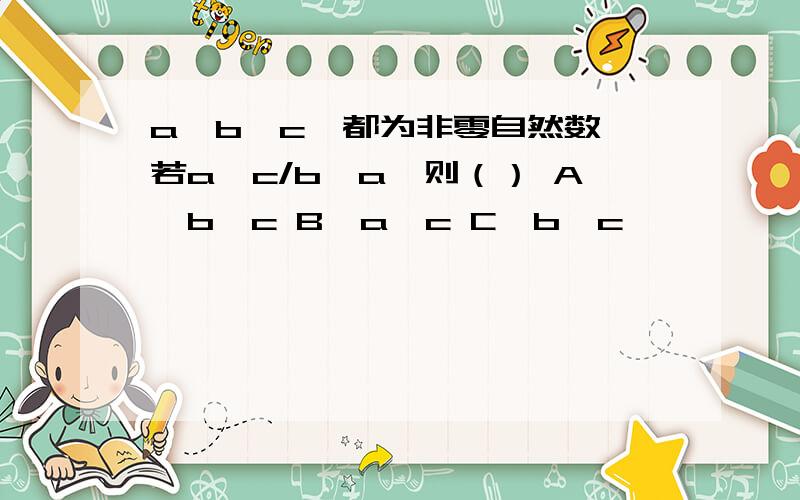 a,b,c,都为非零自然数,若a÷c/b＞a,则（） A,b＞c B,a＞c C,b＞c