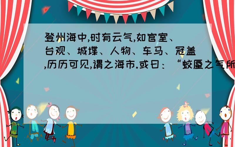 登州海中,时有云气,如官室、台观、城堞、人物、车马、冠盖,历历可见,谓之海市.或曰：“蛟蜃之气所为.”疑不然也.欧阳文忠