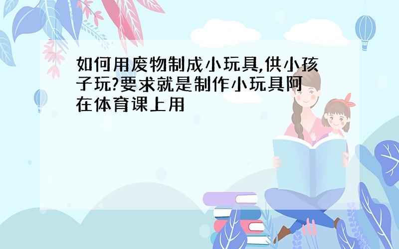 如何用废物制成小玩具,供小孩子玩?要求就是制作小玩具阿 在体育课上用