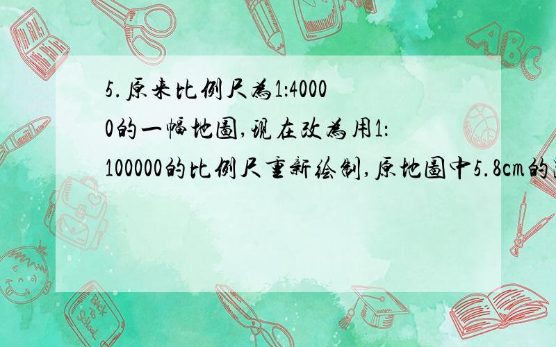 5.原来比例尺为1：40000的一幅地图,现在改为用1：100000的比例尺重新绘制,原地图中5.8cm的距离,在新