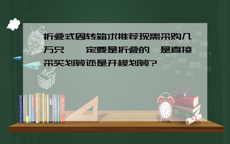 折叠式周转箱求推荐现需采购几万只,一定要是折叠的,是直接采买划算还是开模划算?