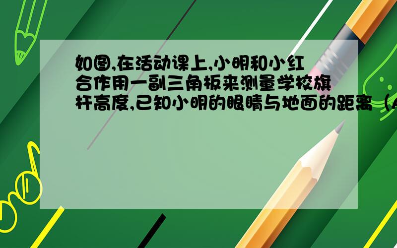 如图,在活动课上,小明和小红合作用一副三角板来测量学校旗杆高度,已知小明的眼睛与地面的距离（AB）是