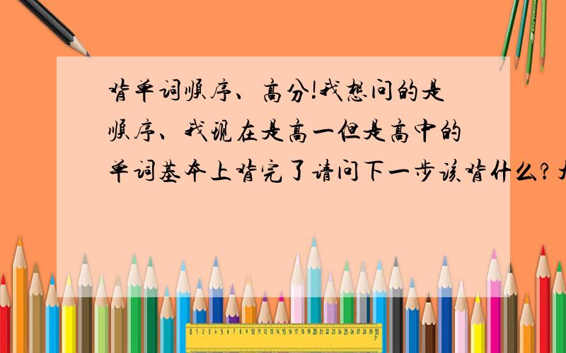 背单词顺序、高分!我想问的是顺序、我现在是高一但是高中的单词基本上背完了请问下一步该背什么?大学?四级、》六级?考研?托