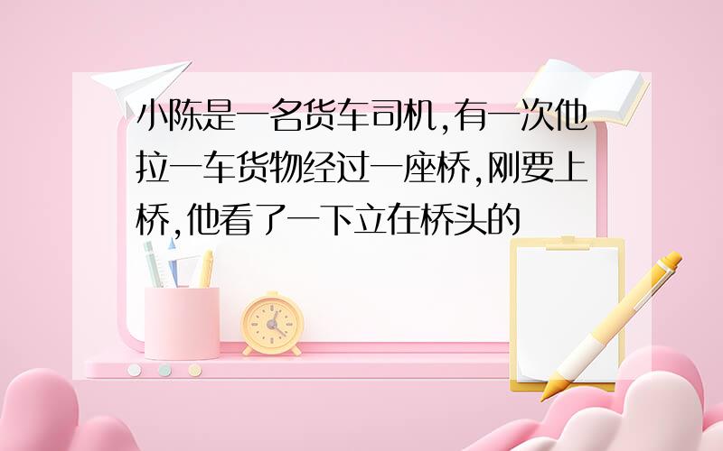 小陈是一名货车司机,有一次他拉一车货物经过一座桥,刚要上桥,他看了一下立在桥头的