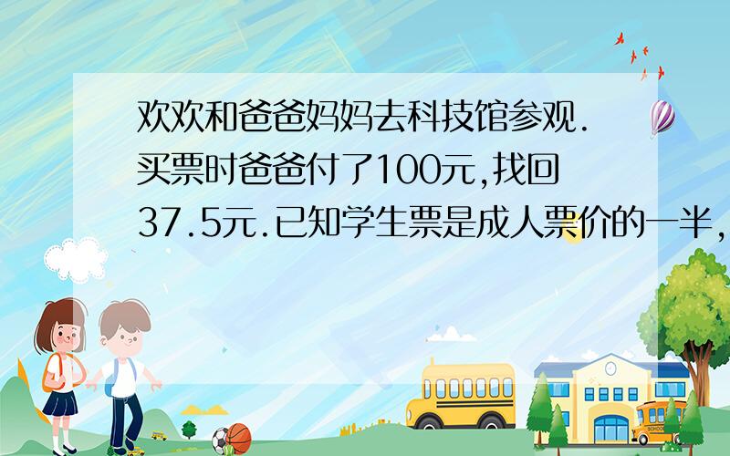 欢欢和爸爸妈妈去科技馆参观.买票时爸爸付了100元,找回37.5元.已知学生票是成人票价的一半,你知道成人票和学生票的价