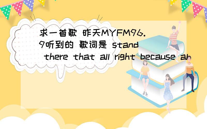 求一首歌 昨天MYFM96.9听到的 歌词是 stand there that all right because al