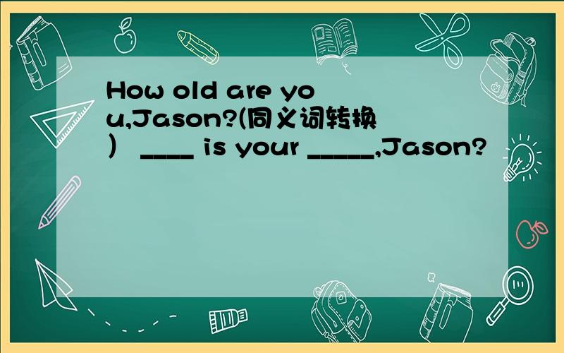 How old are you,Jason?(同义词转换） ____ is your _____,Jason?