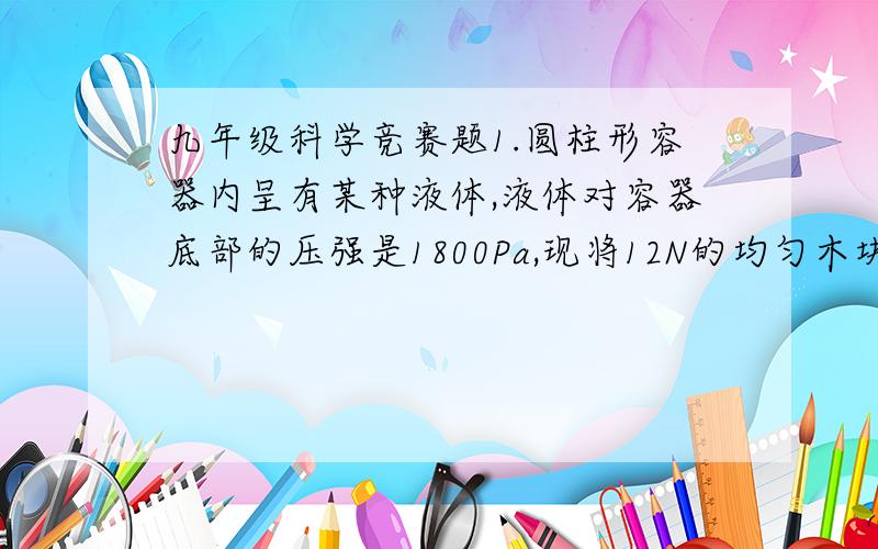 九年级科学竞赛题1.圆柱形容器内呈有某种液体,液体对容器底部的压强是1800Pa,现将12N的均匀木块放入其中,木块有三