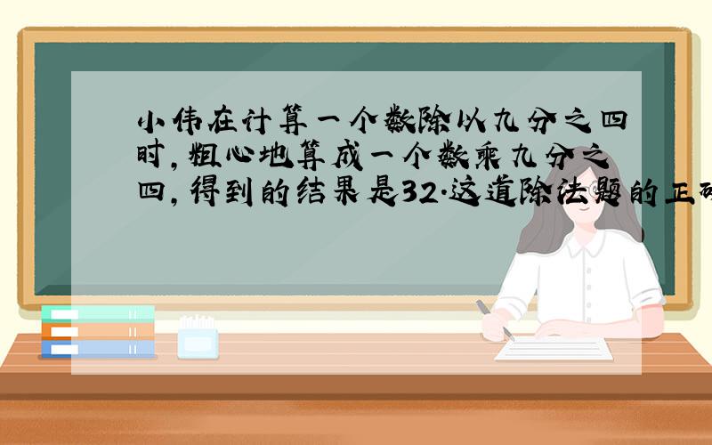 小伟在计算一个数除以九分之四时,粗心地算成一个数乘九分之四,得到的结果是32.这道除法题的正确结果是多