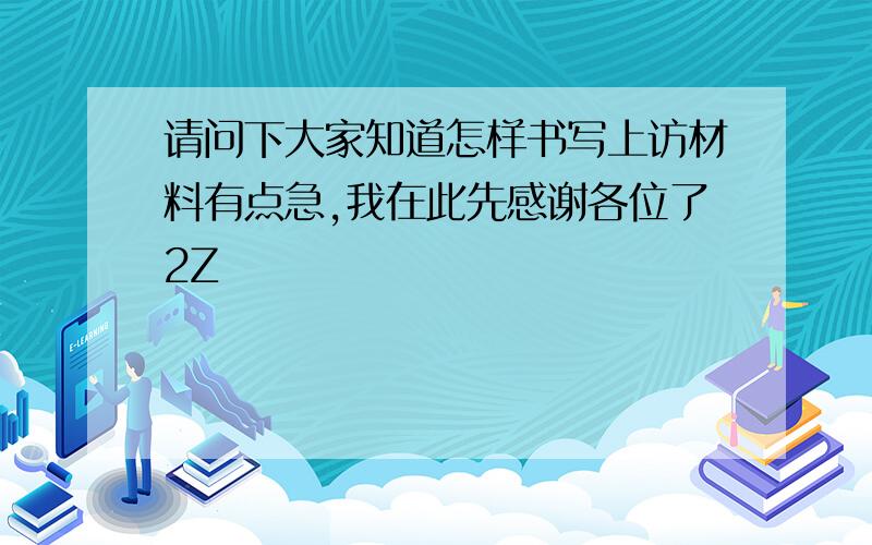 请问下大家知道怎样书写上访材料有点急,我在此先感谢各位了2Z