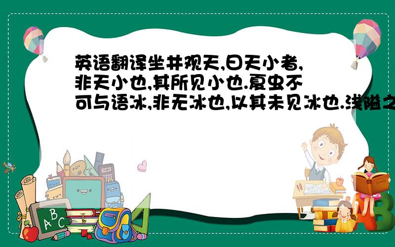 英语翻译坐井观天,曰天小者,非天小也,其所见小也.夏虫不可与语冰,非无冰也,以其未见冰也.浅隘之子,蛰居乡曲,见闻有限,