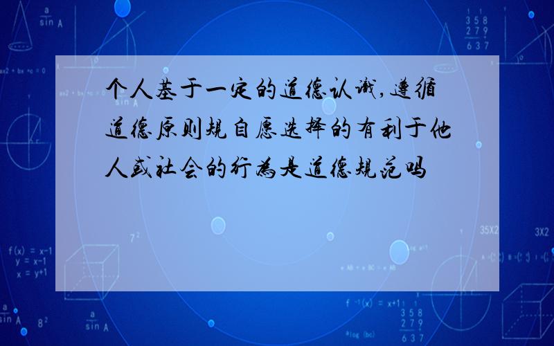 个人基于一定的道德认识,遵循道德原则规自愿选择的有利于他人或社会的行为是道德规范吗