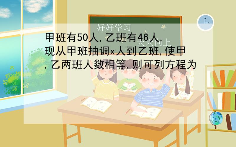 甲班有50人,乙班有46人,现从甲班抽调x人到乙班,使甲,乙两班人数相等,则可列方程为