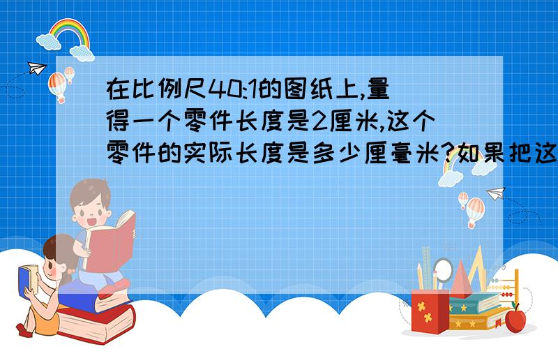 在比例尺40:1的图纸上,量得一个零件长度是2厘米,这个零件的实际长度是多少厘毫米?如果把这个零件用8厘米的长度画在另一