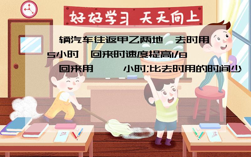 一辆汽车往返甲乙两地,去时用5小时,回来时速度提高1/8,回来用【 】小时;比去时用的时间少【 】%