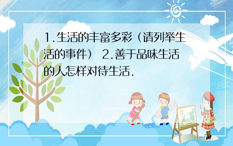 1.生活的丰富多彩（请列举生活的事件） 2.善于品味生活的人怎样对待生活.