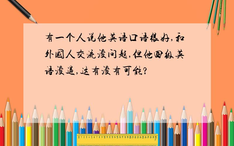 有一个人说他英语口语很好,和外国人交流没问题,但他四级英语没过,这有没有可能?