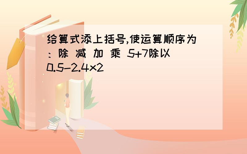 给算式添上括号,使运算顺序为：除 减 加 乘 5+7除以0.5-2.4x2