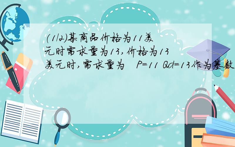 (1/2)某商品价格为11美元时需求量为13,价格为13美元时,需求量为　P=11 Qd=13作为基数时的需求弹性.P=