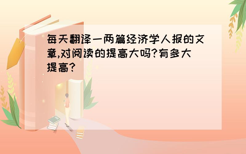 每天翻译一两篇经济学人报的文章,对阅读的提高大吗?有多大提高?