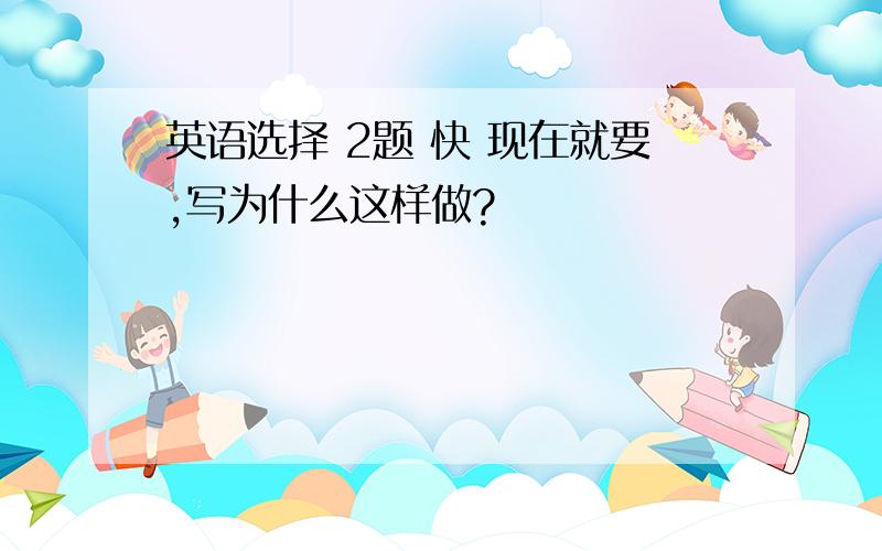 英语选择 2题 快 现在就要,写为什么这样做?