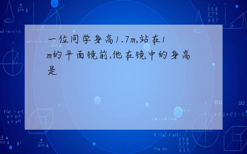 一位同学身高1.7m,站在1m的平面镜前,他在镜中的身高是