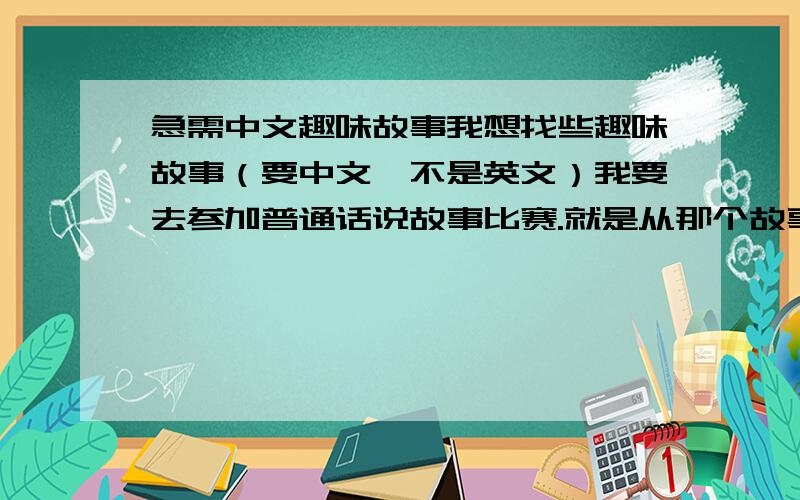 急需中文趣味故事我想找些趣味故事（要中文,不是英文）我要去参加普通话说故事比赛.就是从那个故事中能学到一些道理而内容又要