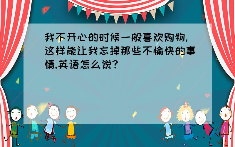 我不开心的时候一般喜欢购物,这样能让我忘掉那些不愉快的事情.英语怎么说?