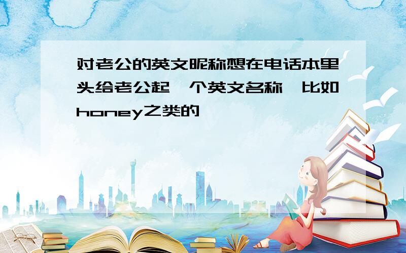 对老公的英文昵称想在电话本里头给老公起一个英文名称,比如honey之类的,