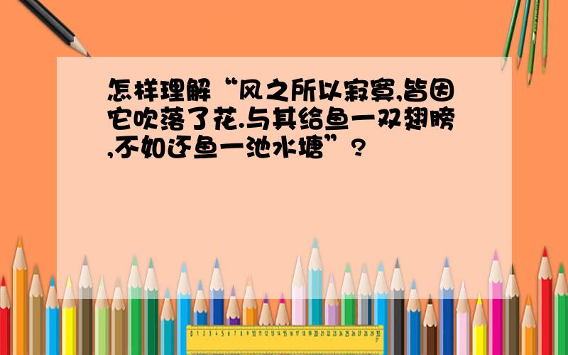 怎样理解“风之所以寂寞,皆因它吹落了花.与其给鱼一双翅膀,不如还鱼一池水塘”?