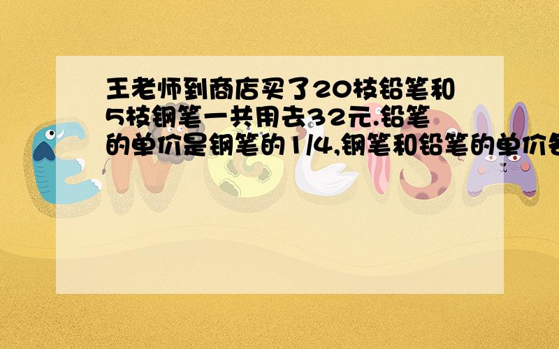 王老师到商店买了20枝铅笔和5枝钢笔一共用去32元.铅笔的单价是钢笔的1/4,钢笔和铅笔的单价各是多少元?