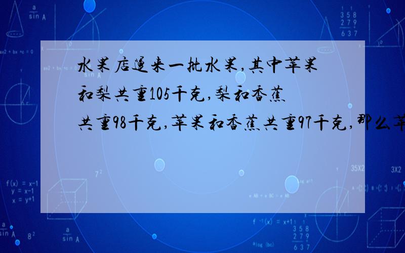 水果店运来一批水果,其中苹果和梨共重105千克,梨和香蕉共重98千克,苹果和香蕉共重97千克,那么苹果,梨