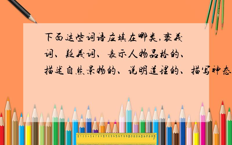 下面这些词语应填在哪类,褒义词、贬义词、表示人物品格的、描述自然景物的、说明道理的、描写神态的.