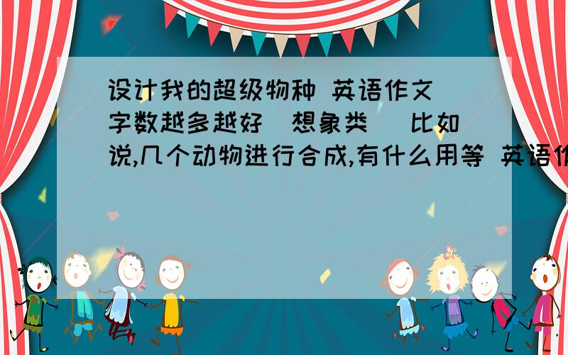 设计我的超级物种 英语作文 字数越多越好（想象类） 比如说,几个动物进行合成,有什么用等 英语作文