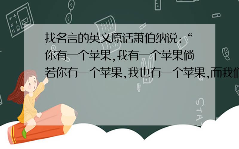 找名言的英文原话萧伯纳说:“你有一个苹果,我有一个苹果倘若你有一个苹果,我也有一个苹果,而我们彼此交换这些苹果,那么你和