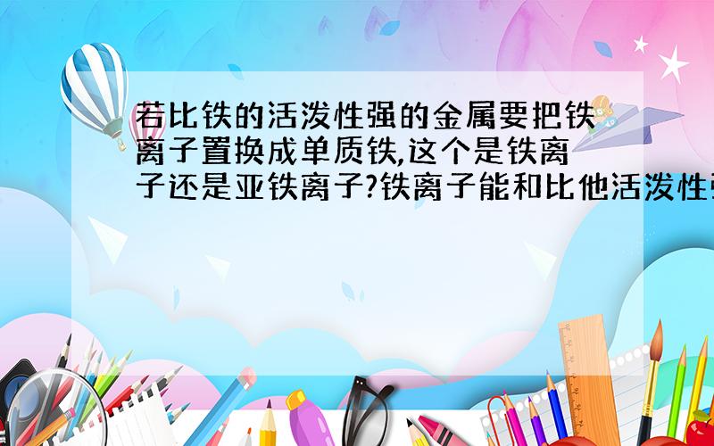 若比铁的活泼性强的金属要把铁离子置换成单质铁,这个是铁离子还是亚铁离子?铁离子能和比他活泼性强