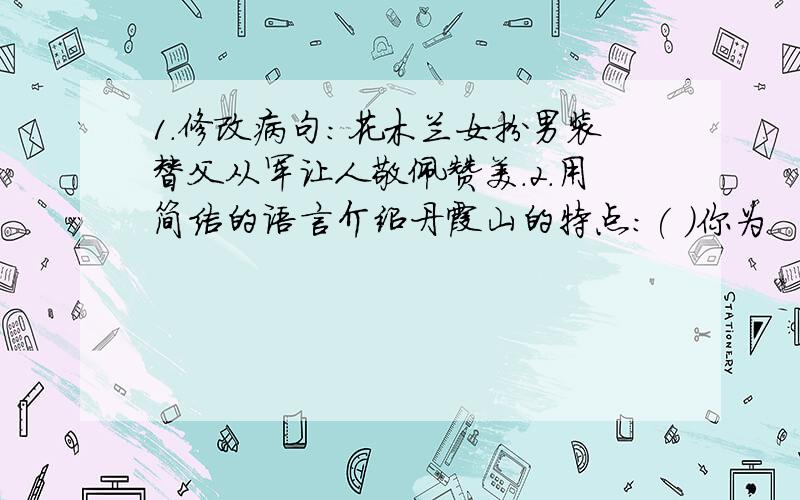 1.修改病句：花木兰女扮男装替父从军让人敬佩赞美.2.用简洁的语言介绍丹霞山的特点：( )你为