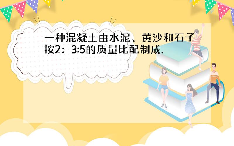 一种混凝土由水泥、黄沙和石子按2：3:5的质量比配制成.