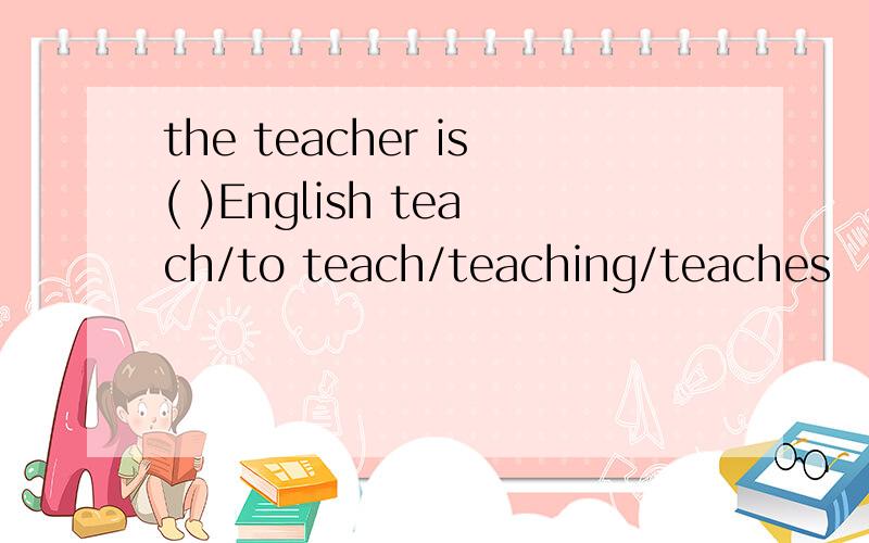 the teacher is( )English teach/to teach/teaching/teaches