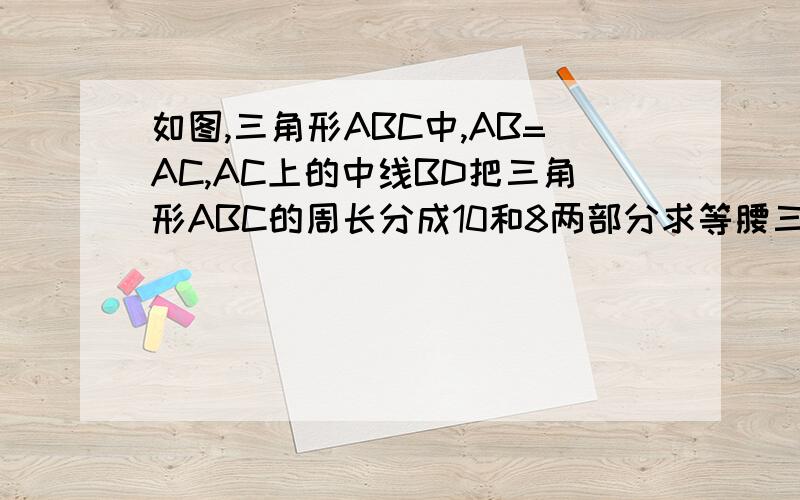 如图,三角形ABC中,AB=AC,AC上的中线BD把三角形ABC的周长分成10和8两部分求等腰三角形ABC的腰和底边的长