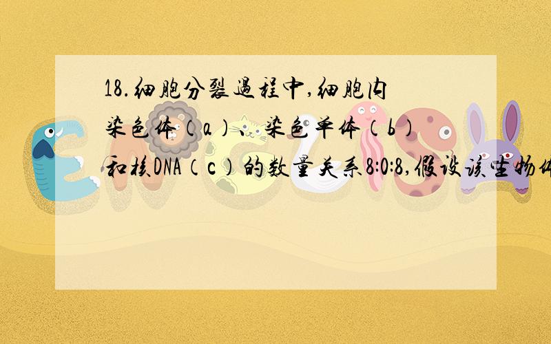 18.细胞分裂过程中,细胞内染色体（a）、染色单体（b）和核DNA（c）的数量关系8:0:8,假设该生物体细胞中含有8条