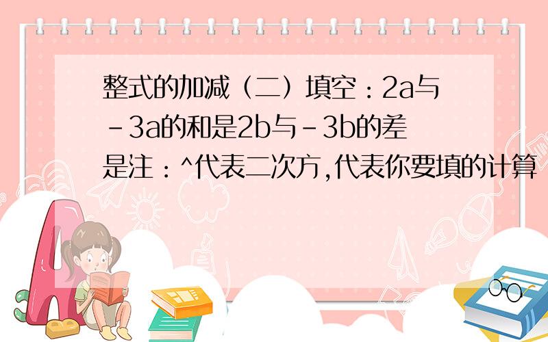 整式的加减（二）填空：2a与-3a的和是2b与-3b的差是注：^代表二次方,代表你要填的计算：2x^-(-x^)+(-4